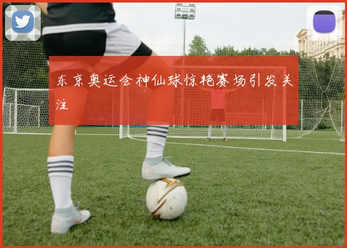 东京奥运会神仙球惊艳赛场引发关注