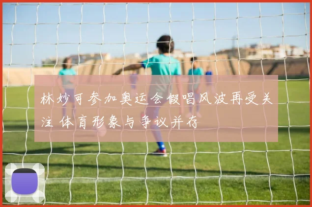 林妙可参加奥运会假唱风波再受关注 体育形象与争议并存