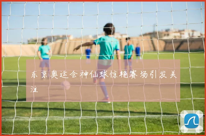 东京奥运会神仙球惊艳赛场引发关注