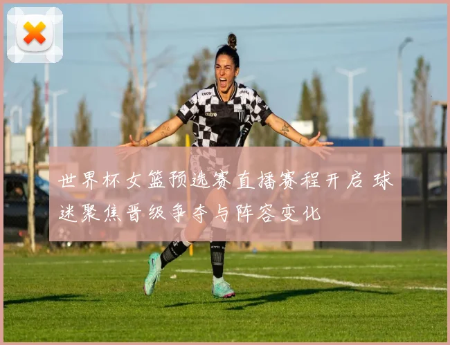 世界杯女篮预选赛直播赛程开启 球迷聚焦晋级争夺与阵容变化