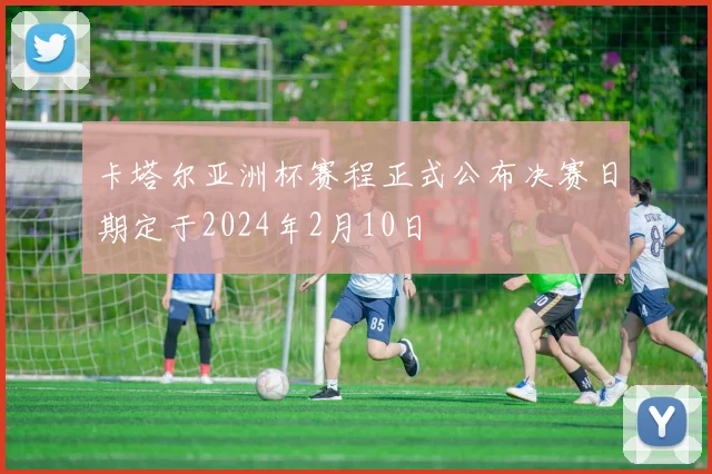 卡塔尔亚洲杯赛程正式公布决赛日期定于2024年2月10日