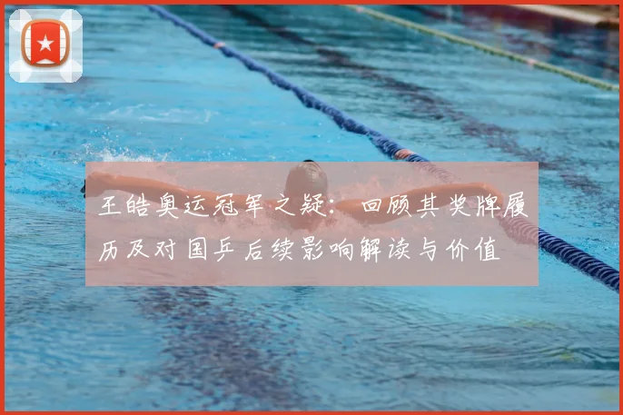王皓奥运冠军之疑：回顾其奖牌履历及对国乒后续影响解读与价值