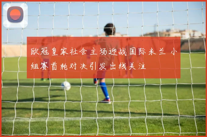 欧冠皇家社会主场迎战国际米兰 小组赛首轮对决引发出线关注