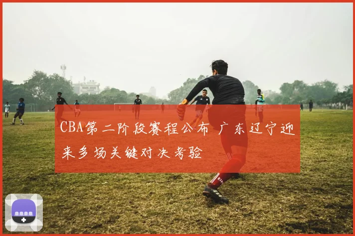 CBA第二阶段赛程公布 广东辽宁迎来多场关键对决考验