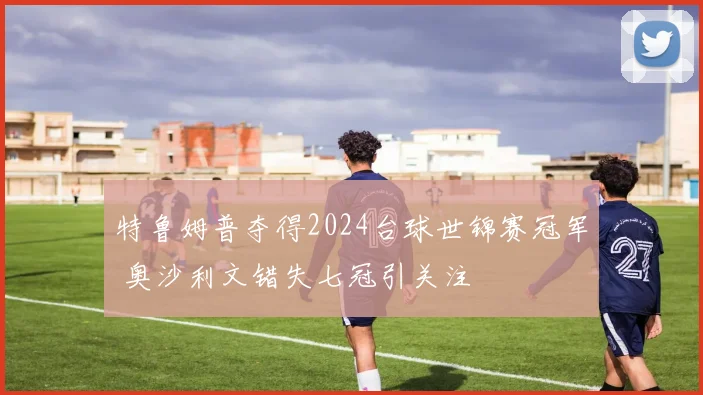 特鲁姆普夺得2024台球世锦赛冠军 奥沙利文错失七冠引关注
