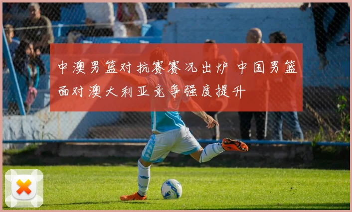 中澳男篮对抗赛赛况出炉 中国男篮面对澳大利亚竞争强度提升