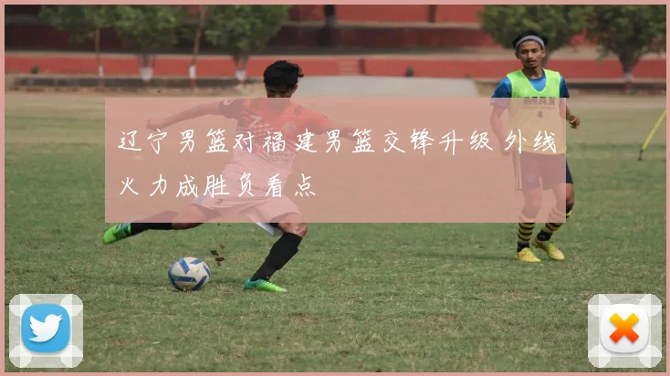辽宁男篮对福建男篮交锋升级 外线火力成胜负看点
