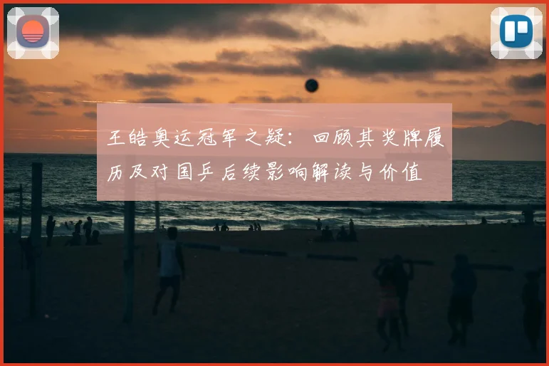 王皓奥运冠军之疑：回顾其奖牌履历及对国乒后续影响解读与价值