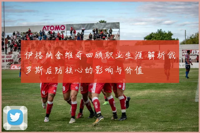 伊格纳舍维奇回顾职业生涯 解析俄罗斯后防核心的影响与价值