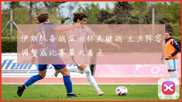 伊朗队备战亚洲杯关键战 主力阵容调整成比赛最大看点