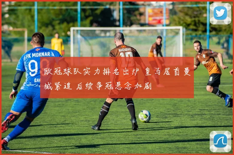 欧冠球队实力排名出炉 皇马居首曼城紧追 后续争冠悬念加剧