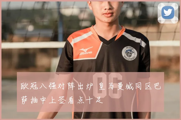 欧冠八强对阵出炉 皇马曼城同区巴萨抽中上签看点十足