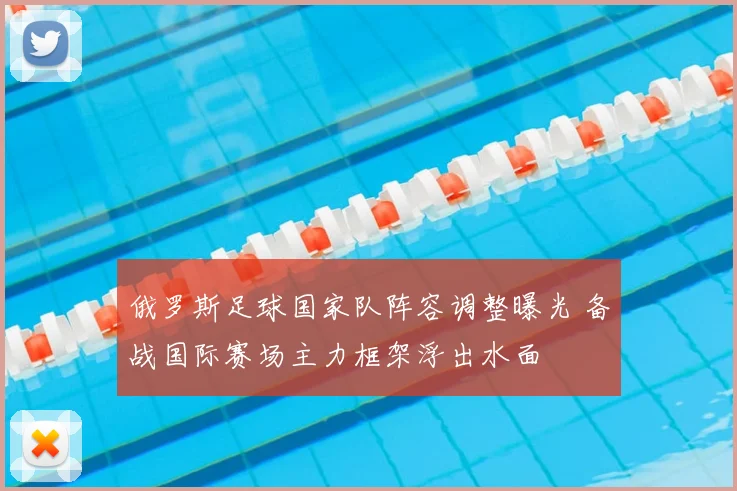 俄罗斯足球国家队阵容调整曝光 备战国际赛场主力框架浮出水面