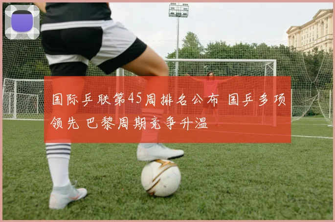 国际乒联第45周排名公布 国乒多项领先 巴黎周期竞争升温