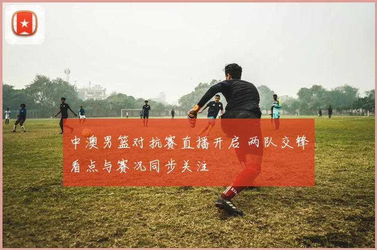 中澳男篮对抗赛直播开启 两队交锋看点与赛况同步关注