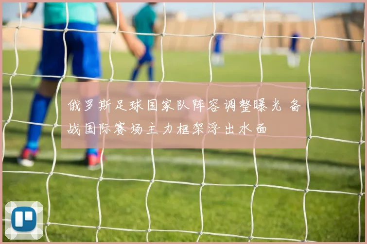 俄罗斯足球国家队阵容调整曝光 备战国际赛场主力框架浮出水面