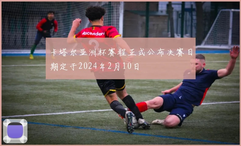 卡塔尔亚洲杯赛程正式公布决赛日期定于2024年2月10日