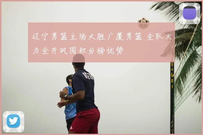 辽宁男篮主场大胜广厦男篮 全队火力全开巩固积分榜优势