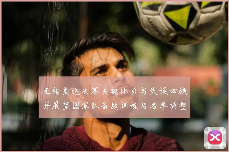 王皓奥运决赛关键比分与失误回顾并展望国家队备战训练与名单调整