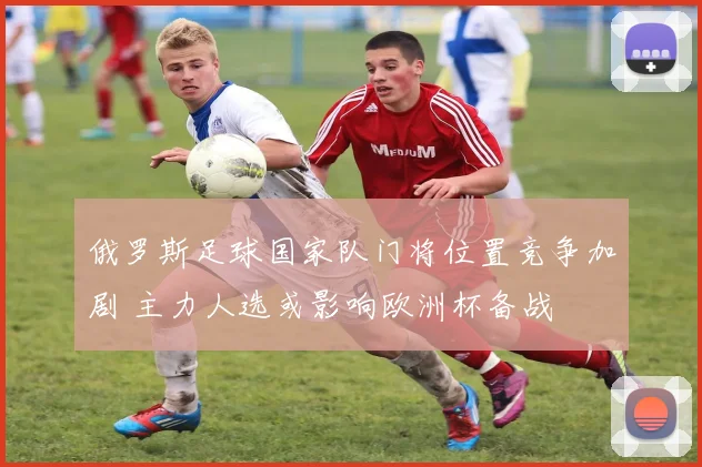 俄罗斯足球国家队门将位置竞争加剧 主力人选或影响欧洲杯备战