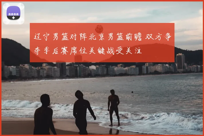 辽宁男篮对阵北京男篮前瞻 双方争夺季后赛席位关键战受关注
