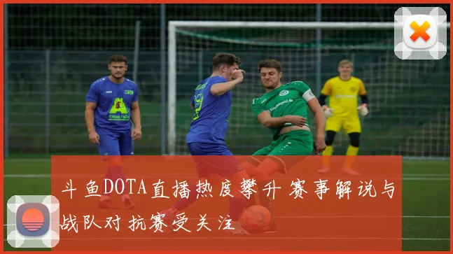 斗鱼DOTA直播热度攀升 赛事解说与战队对抗赛受关注