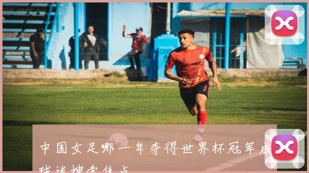 中国女足哪一年夺得世界杯冠军成球迷搜索焦点