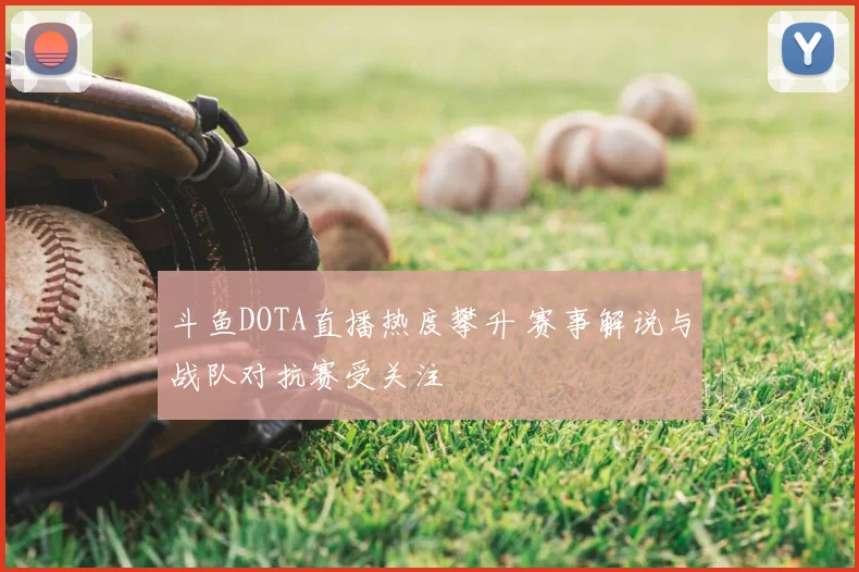 斗鱼DOTA直播热度攀升 赛事解说与战队对抗赛受关注