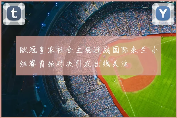 欧冠皇家社会主场迎战国际米兰 小组赛首轮对决引发出线关注