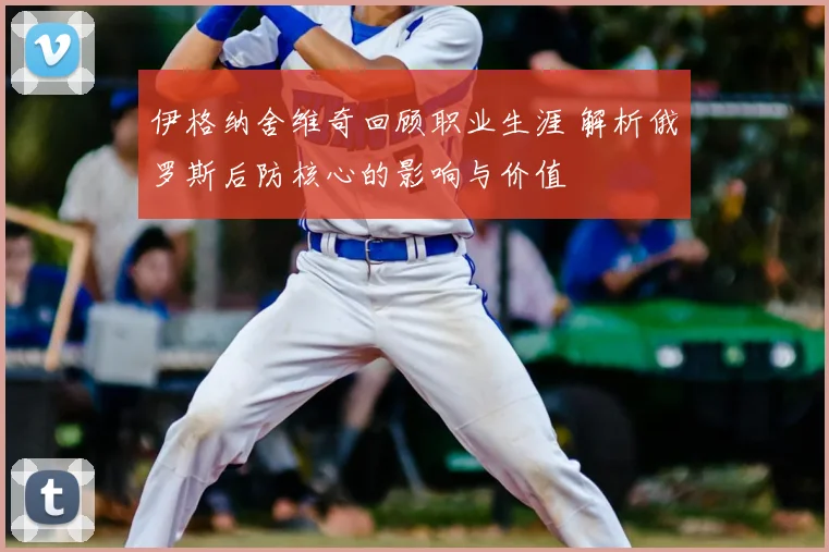 伊格纳舍维奇回顾职业生涯 解析俄罗斯后防核心的影响与价值
